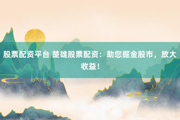 股票配资平台 楚雄股票配资：助您掘金股市，放大收益！