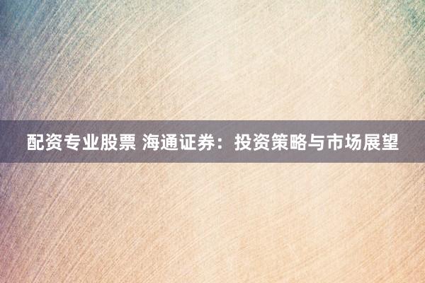 配资专业股票 海通证券：投资策略与市场展望
