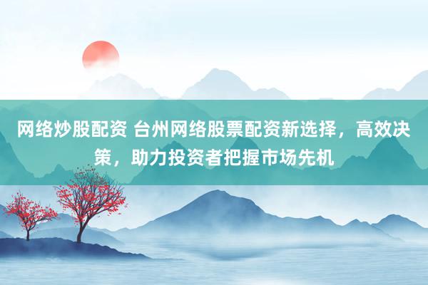 网络炒股配资 台州网络股票配资新选择，高效决策，助力投资者把握市场先机