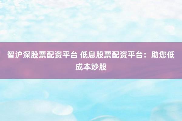 智沪深股票配资平台 低息股票配资平台：助您低成本炒股