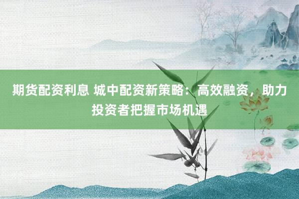 期货配资利息 城中配资新策略：高效融资，助力投资者把握市场机遇