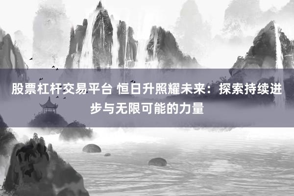 股票杠杆交易平台 恒日升照耀未来：探索持续进步与无限可能的力量