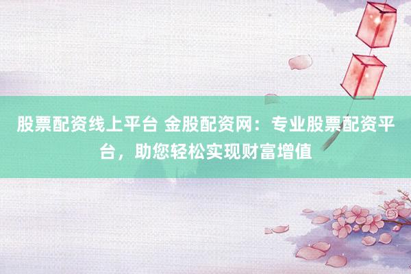 股票配资线上平台 金股配资网：专业股票配资平台，助您轻松实现财富增值