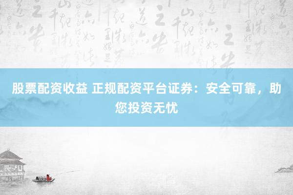 股票配资收益 正规配资平台证券：安全可靠，助您投资无忧