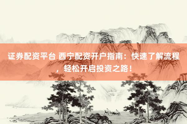 证券配资平台 西宁配资开户指南：快速了解流程，轻松开启投资之路！
