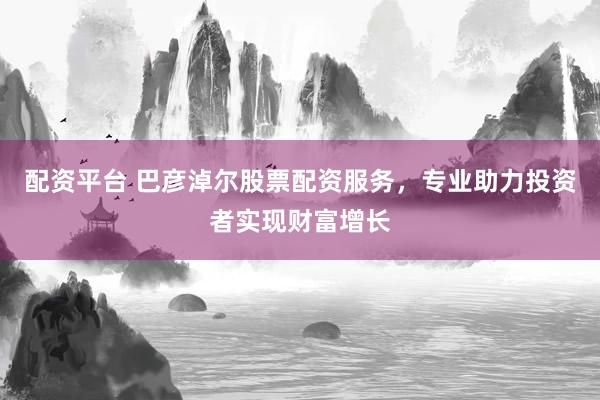 配资平台 巴彦淖尔股票配资服务，专业助力投资者实现财富增长
