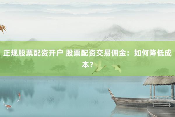 正规股票配资开户 股票配资交易佣金：如何降低成本？