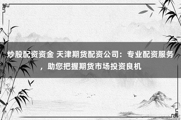炒股配资资金 天津期货配资公司：专业配资服务，助您把握期货市场投资良机
