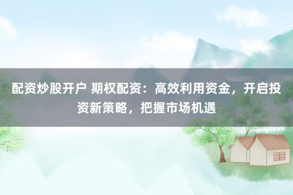 配资炒股开户 期权配资：高效利用资金，开启投资新策略，把握市场机遇