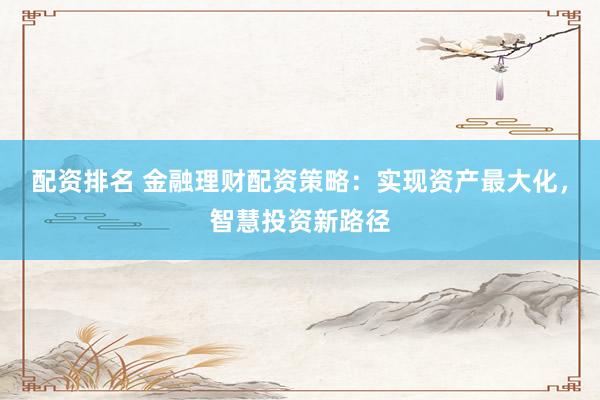 配资排名 金融理财配资策略：实现资产最大化，智慧投资新路径