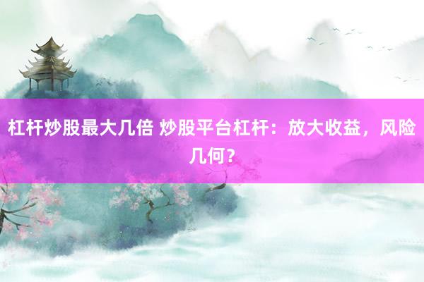 杠杆炒股最大几倍 炒股平台杠杆：放大收益，风险几何？