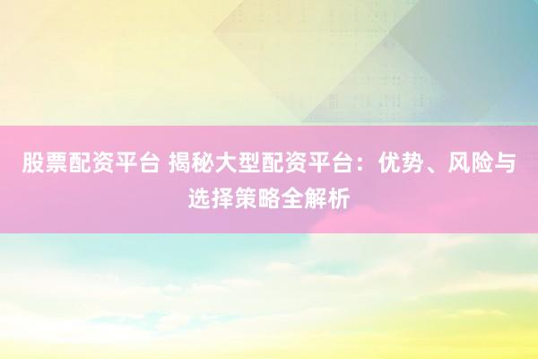 股票配资平台 揭秘大型配资平台：优势、风险与选择策略全解析