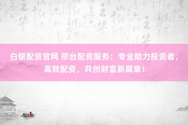 白银配资官网 邢台配资服务：专业助力投资者，高效配资，共创财富新篇章！