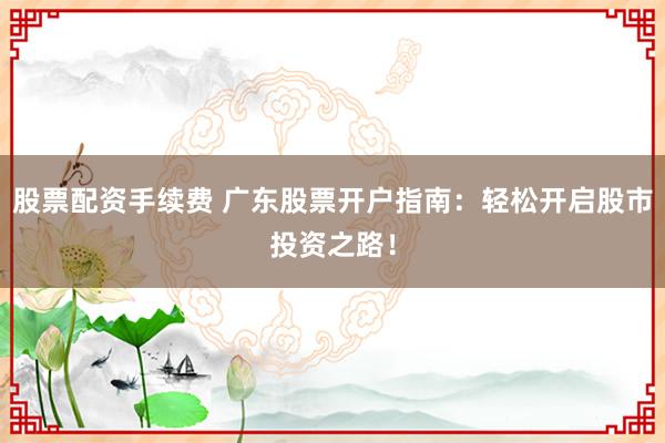 股票配资手续费 广东股票开户指南：轻松开启股市投资之路！
