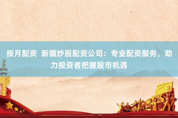 按月配资  新疆炒股配资公司：专业配资服务，助力投资者把握股市机遇