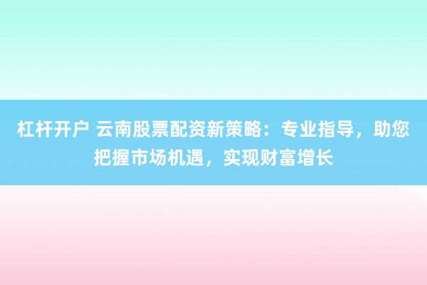 杠杆开户 云南股票配资新策略：专业指导，助您把握市场机遇，实现财富增长