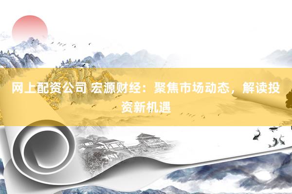 网上配资公司 宏源财经：聚焦市场动态，解读投资新机遇