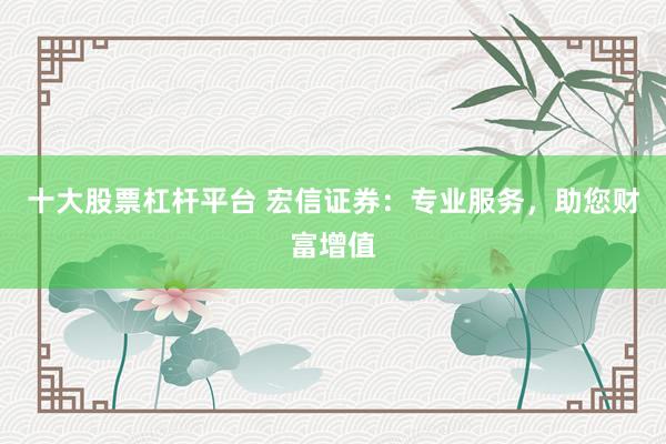 十大股票杠杆平台 宏信证券：专业服务，助您财富增值