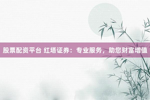 股票配资平台 红塔证券：专业服务，助您财富增值