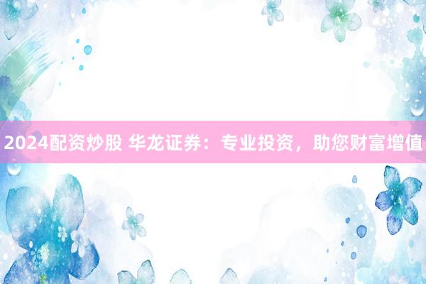 2024配资炒股 华龙证券：专业投资，助您财富增值