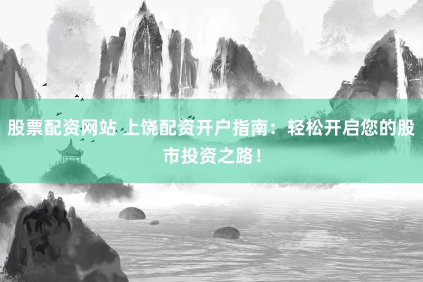 股票配资网站 上饶配资开户指南：轻松开启您的股市投资之路！
