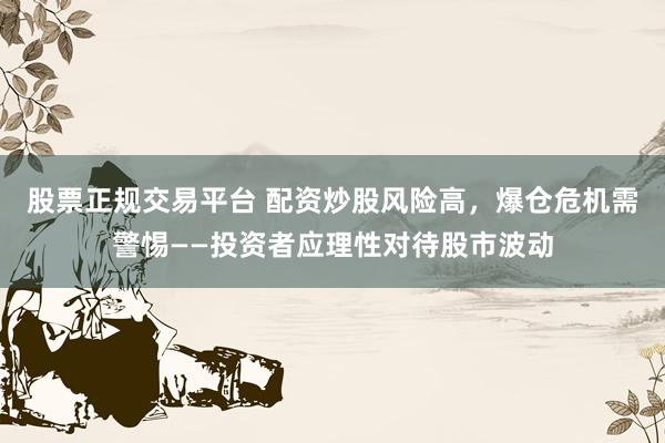 股票正规交易平台 配资炒股风险高，爆仓危机需警惕——投资者应理性对待股市波动