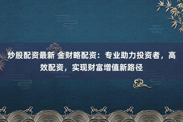 炒股配资最新 金财略配资：专业助力投资者，高效配资，实现财富增值新路径
