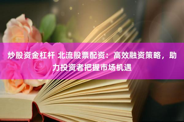 炒股资金杠杆 北流股票配资：高效融资策略，助力投资者把握市场机遇