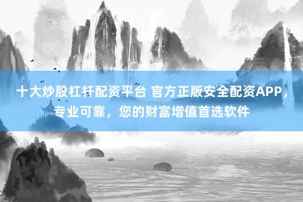 十大炒股杠杆配资平台 官方正版安全配资APP，专业可靠，您的财富增值首选软件