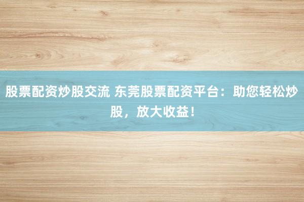 股票配资炒股交流 东莞股票配资平台：助您轻松炒股，放大收益！