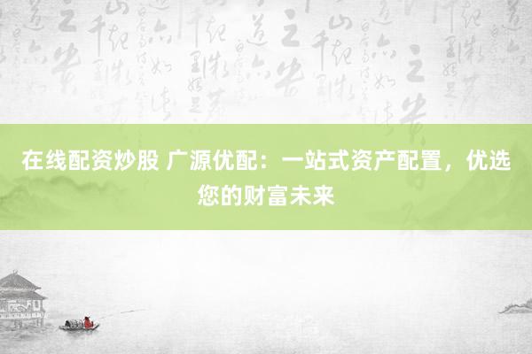 在线配资炒股 广源优配：一站式资产配置，优选您的财富未来