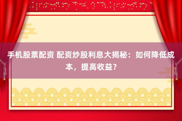 手机股票配资 配资炒股利息大揭秘：如何降低成本，提高收益？
