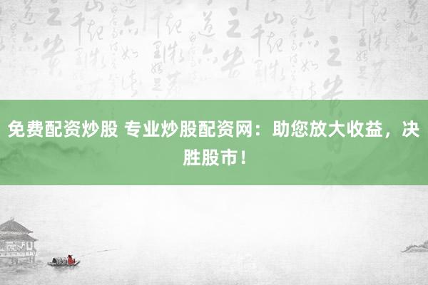 免费配资炒股 专业炒股配资网：助您放大收益，决胜股市！