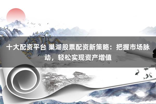 十大配资平台 巢湖股票配资新策略：把握市场脉动，轻松实现资产增值