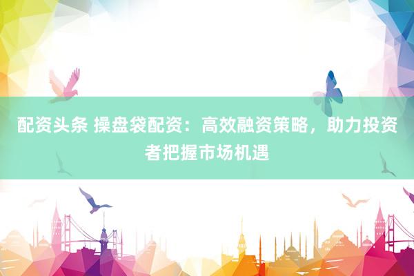 配资头条 操盘袋配资：高效融资策略，助力投资者把握市场机遇