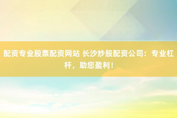 配资专业股票配资网站 长沙炒股配资公司：专业杠杆，助您盈利！