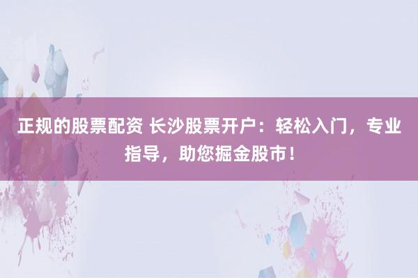 正规的股票配资 长沙股票开户：轻松入门，专业指导，助您掘金股市！