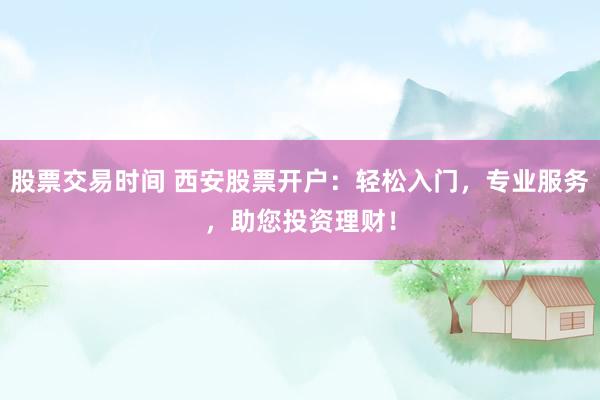 股票交易时间 西安股票开户：轻松入门，专业服务，助您投资理财！