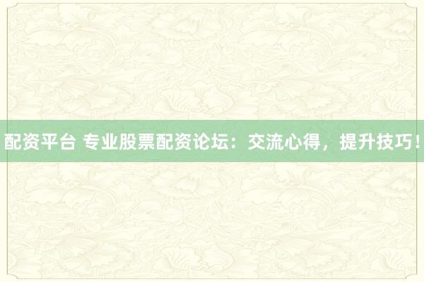 配资平台 专业股票配资论坛：交流心得，提升技巧！