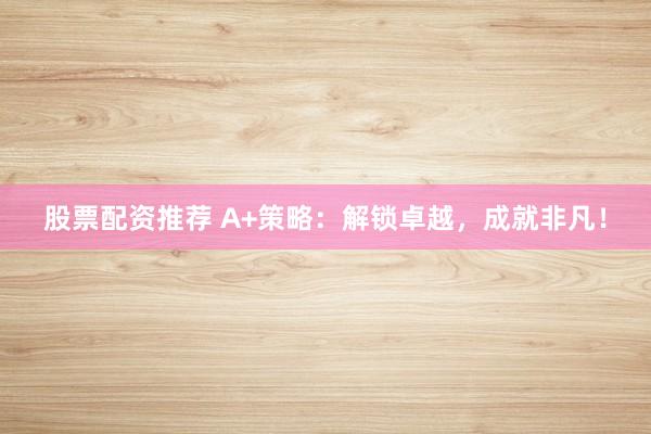 股票配资推荐 A+策略：解锁卓越，成就非凡！