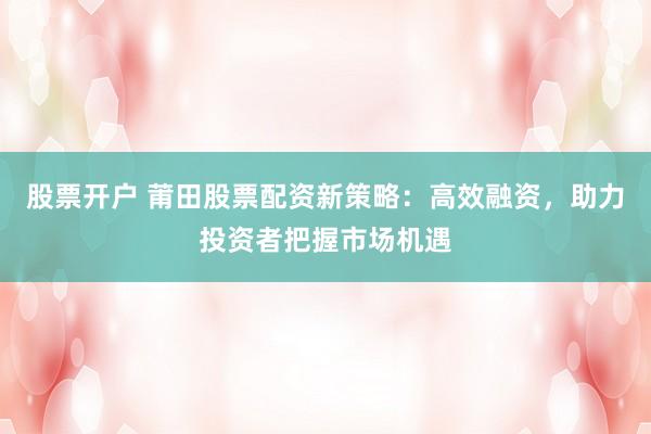 股票开户 莆田股票配资新策略：高效融资，助力投资者把握市场机遇