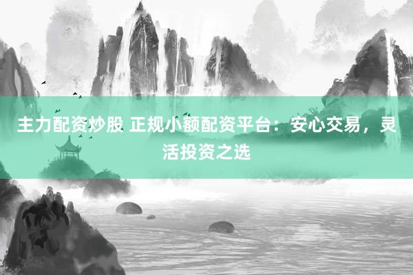 主力配资炒股 正规小额配资平台：安心交易，灵活投资之选