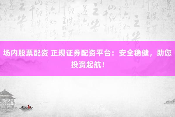 场内股票配资 正规证券配资平台：安全稳健，助您投资起航！