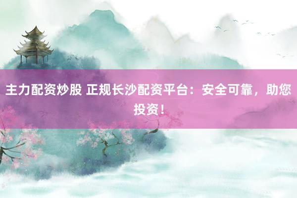 主力配资炒股 正规长沙配资平台：安全可靠，助您投资！