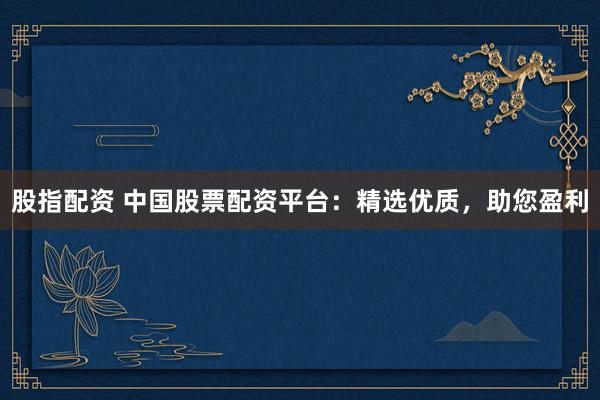 股指配资 中国股票配资平台：精选优质，助您盈利
