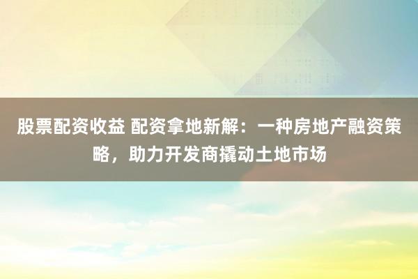 股票配资收益 配资拿地新解：一种房地产融资策略，助力开发商撬动土地市场