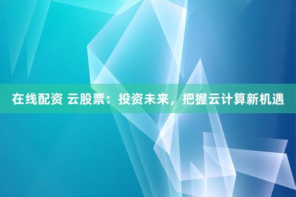 在线配资 云股票：投资未来，把握云计算新机遇