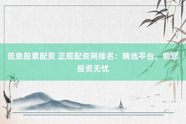 低息股票配资 正规配资网排名：精选平台，助您投资无忧