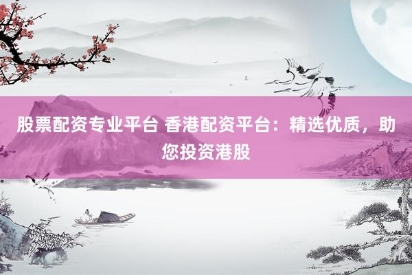 股票配资专业平台 香港配资平台：精选优质，助您投资港股