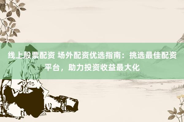 线上股票配资 场外配资优选指南：挑选最佳配资平台，助力投资收益最大化